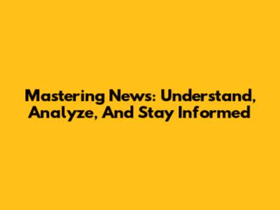 Mastering News: Understand, Analyze, And Stay Informed