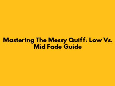 Mastering The Messy Quiff: Low Vs. Mid Fade Guide