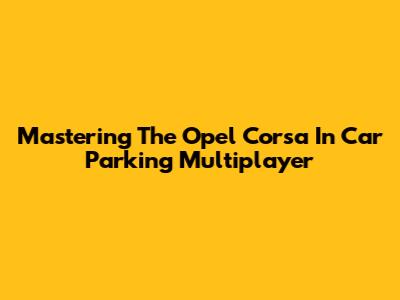 Mastering The Opel Corsa In Car Parking Multiplayer