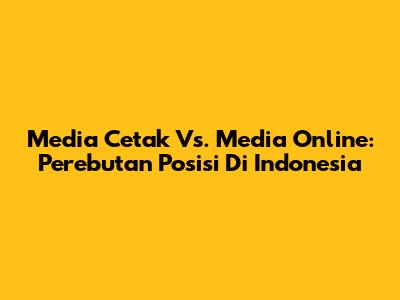 Media Cetak Vs. Media Online: Perebutan Posisi Di Indonesia
