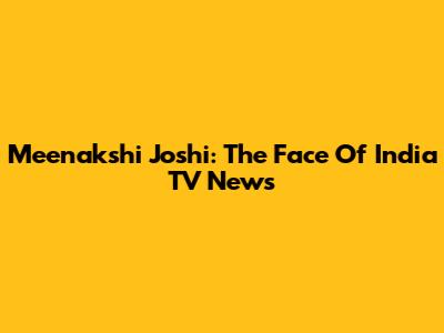 Meenakshi Joshi: The Face Of India TV News