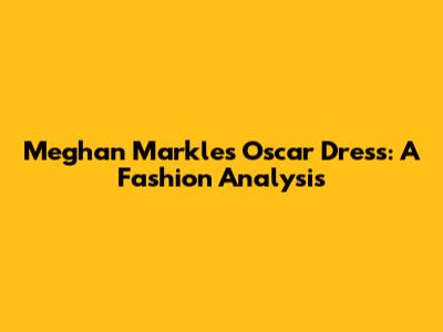 Meghan Markle's Oscar Dress: A Fashion Analysis