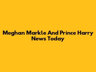Meghan Markle And Prince Harry News Today