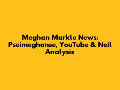 Meghan Markle News: Pseimeghanse, YouTube & Neil Analysis
