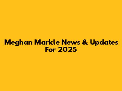 Meghan Markle News & Updates For 2025