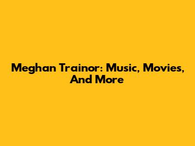 Meghan Trainor: Music, Movies, And More