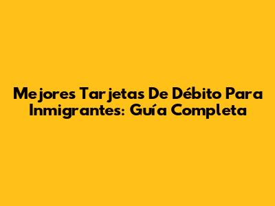 Mejores Tarjetas De Débito Para Inmigrantes: Guía Completa