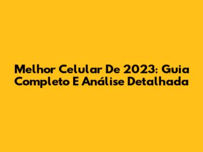 Melhor Celular De 2023: Guia Completo E Análise Detalhada