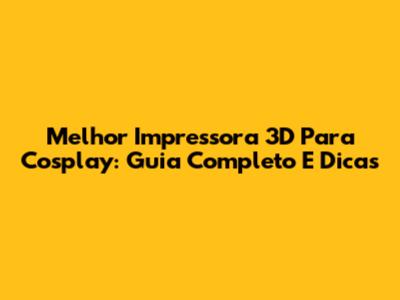 Melhor Impressora 3D Para Cosplay: Guia Completo E Dicas