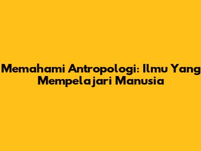 Memahami Antropologi: Ilmu Yang Mempelajari Manusia