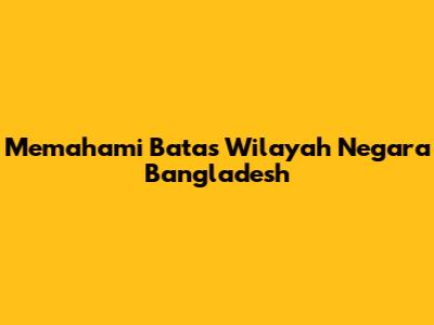 Memahami Batas Wilayah Negara Bangladesh