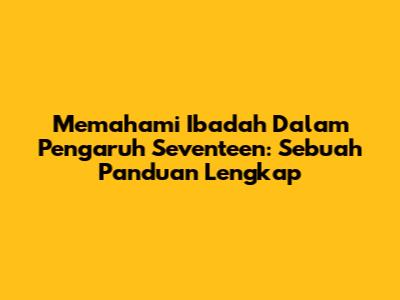 Memahami Ibadah Dalam Pengaruh Seventeen: Sebuah Panduan Lengkap