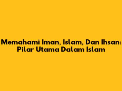 Memahami Iman, Islam, Dan Ihsan: Pilar Utama Dalam Islam