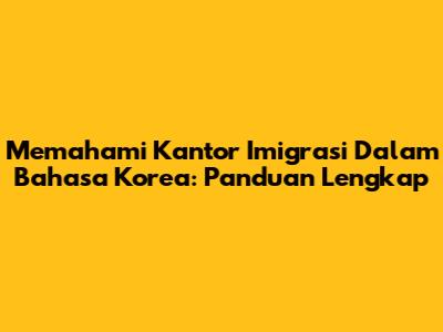 Memahami Kantor Imigrasi Dalam Bahasa Korea: Panduan Lengkap