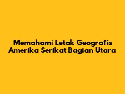 Memahami Letak Geografis Amerika Serikat Bagian Utara