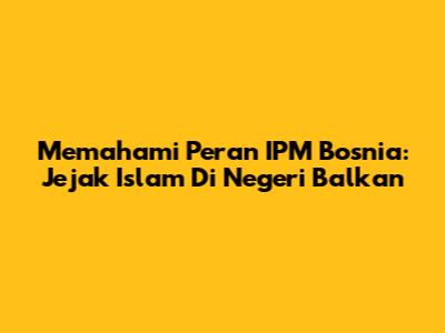 Memahami Peran IPM Bosnia: Jejak Islam Di Negeri Balkan