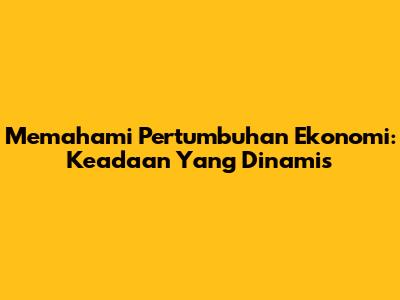 Memahami Pertumbuhan Ekonomi: Keadaan Yang Dinamis