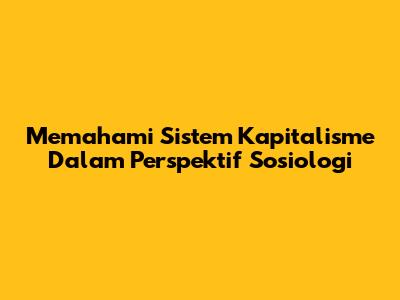 Memahami Sistem Kapitalisme Dalam Perspektif Sosiologi