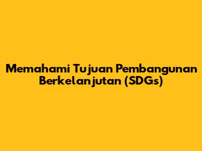 Memahami Tujuan Pembangunan Berkelanjutan (SDGs)
