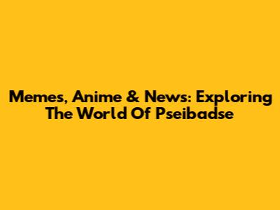 Memes, Anime & News: Exploring The World Of Pseibadse