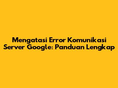 Mengatasi Error Komunikasi Server Google: Panduan Lengkap