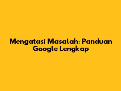 Mengatasi Masalah: Panduan Google Lengkap