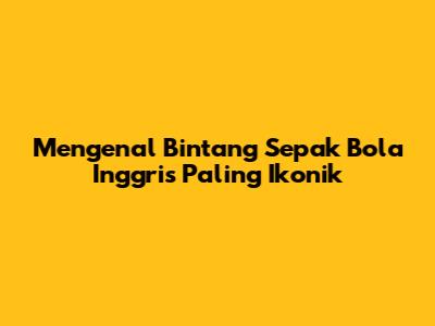 Mengenal Bintang Sepak Bola Inggris Paling Ikonik