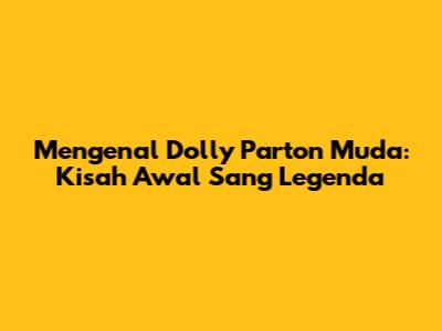 Mengenal Dolly Parton Muda: Kisah Awal Sang Legenda