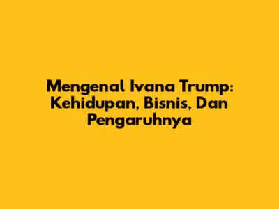 Mengenal Ivana Trump: Kehidupan, Bisnis, Dan Pengaruhnya