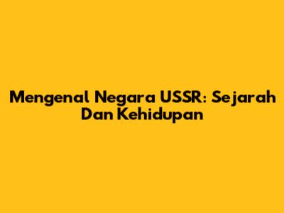 Mengenal Negara USSR: Sejarah Dan Kehidupan