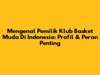 Mengenal Pemilik Klub Basket Muda Di Indonesia: Profil & Peran Penting