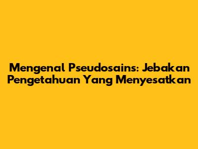 Mengenal Pseudosains: Jebakan Pengetahuan Yang Menyesatkan
