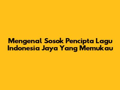 Mengenal Sosok Pencipta Lagu Indonesia Jaya Yang Memukau