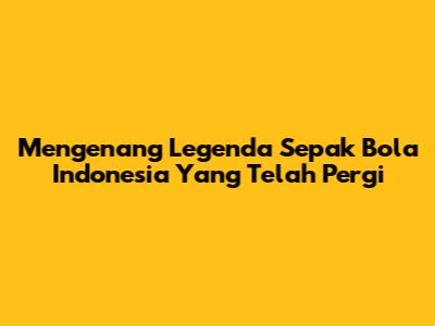 Mengenang Legenda Sepak Bola Indonesia Yang Telah Pergi