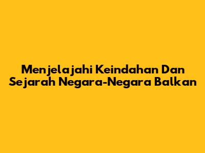 Menjelajahi Keindahan Dan Sejarah Negara-Negara Balkan
