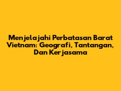 Menjelajahi Perbatasan Barat Vietnam: Geografi, Tantangan, Dan Kerjasama