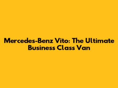 Mercedes-Benz Vito: The Ultimate Business Class Van