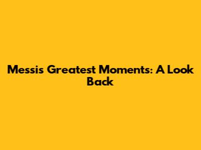 Messi's Greatest Moments: A Look Back