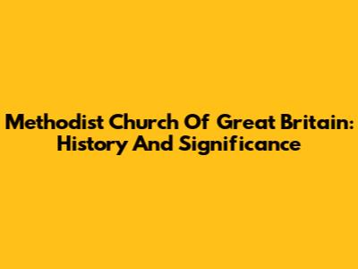 Methodist Church Of Great Britain: History And Significance