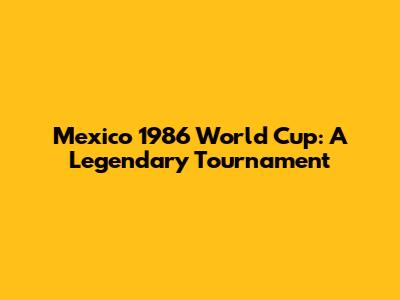 Mexico 1986 World Cup: A Legendary Tournament