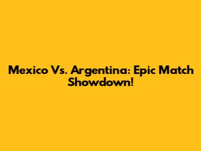 Mexico Vs. Argentina: Epic Match Showdown!