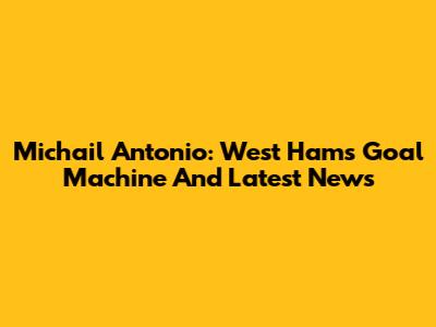 Michail Antonio: West Ham's Goal Machine And Latest News