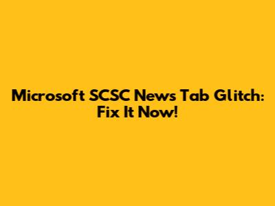 Microsoft SCSC News Tab Glitch: Fix It Now!