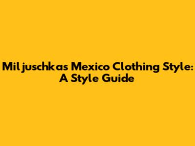 Miljuschka's Mexico Clothing Style: A Style Guide