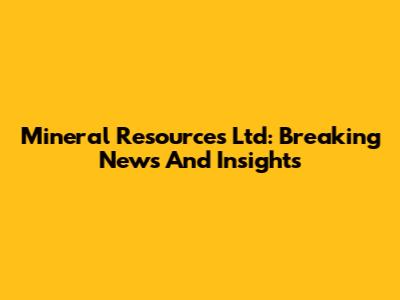 Mineral Resources Ltd: Breaking News And Insights