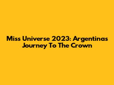 Miss Universe 2023: Argentina's Journey To The Crown