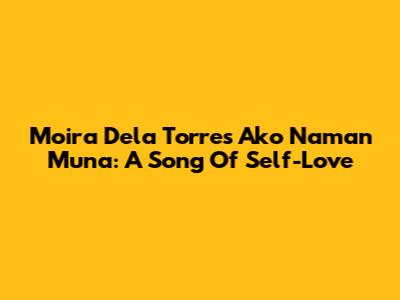 Moira Dela Torre's 'Ako Naman Muna': A Song Of Self-Love
