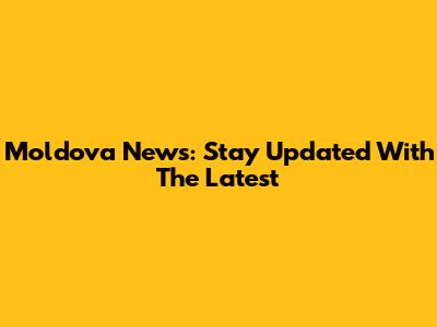 Moldova News: Stay Updated With The Latest