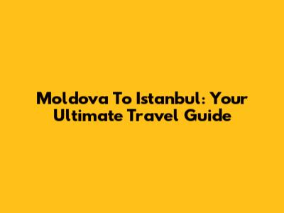 Moldova To Istanbul: Your Ultimate Travel Guide