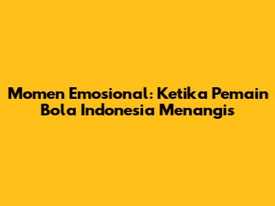 Momen Emosional: Ketika Pemain Bola Indonesia Menangis